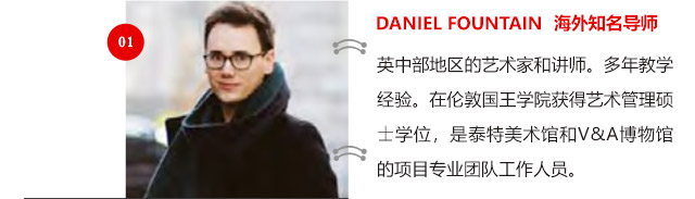 DANIEL FOUNTAIN 海外知名導(dǎo)師:英中部地區(qū)的藝術(shù)家和講師。多年教學(xué)經(jīng)驗(yàn)。在倫敦國王學(xué)院獲得藝術(shù)管理碩士學(xué)位，是泰特美術(shù)館和V&A博物館的項(xiàng)目專業(yè)團(tuán)隊(duì)工作人員。